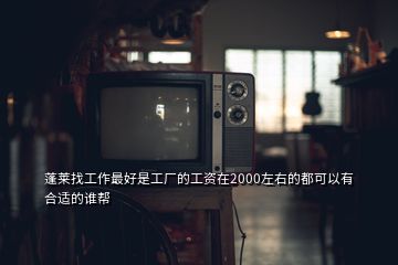 蓬萊找工作最好是工廠的工資在2000左右的都可以有合適的誰幫