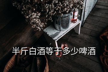 半斤白酒等于多少啤酒