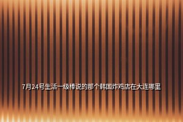 7月24號(hào)生活一級(jí)棒說(shuō)的那個(gè)韓國(guó)炸雞店在大連哪里