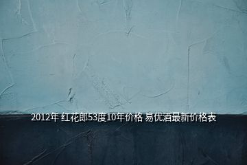 2012年 紅花郎53度10年價格 易優(yōu)酒最新價格表