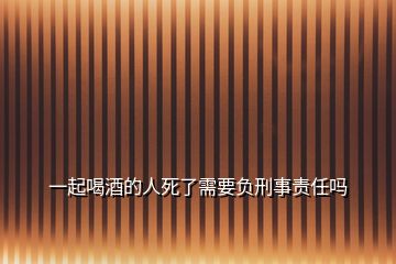 一起喝酒的人死了需要負刑事責任嗎