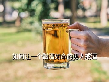 如何讓一個酗酒如命的男人戒酒