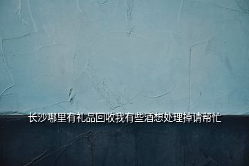 長(zhǎng)沙哪里有禮品回收我有些酒想處理掉請(qǐng)幫忙