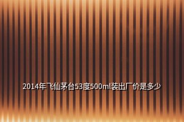 2014年飛仙茅臺53度500ml裝出廠價是多少