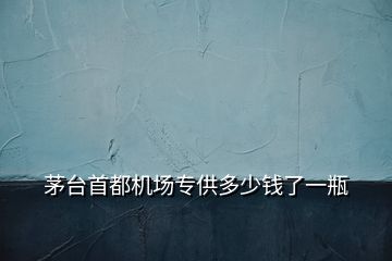 茅臺首都機場專供多少錢了一瓶