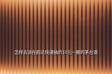 怎樣去消在韻達快遞抽的10元一箱的茅臺酒