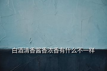 白酒清香醬香濃香有什么不一樣