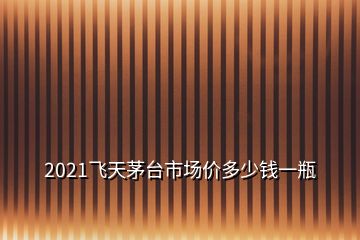 2021飛天茅臺市場價多少錢一瓶