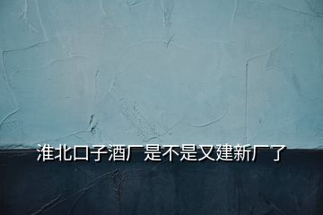 淮北口子酒廠是不是又建新廠了