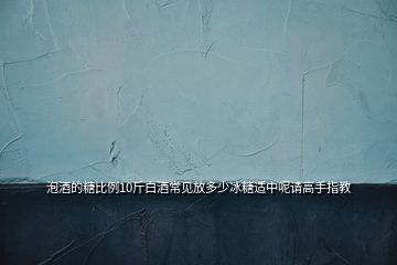 泡酒的糖比例10斤白酒常見(jiàn)放多少冰糖適中呢請(qǐng)高手指教