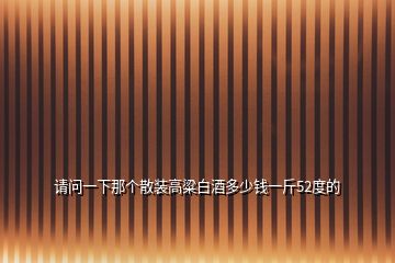 請(qǐng)問(wèn)一下那個(gè)散裝高粱白酒多少錢一斤52度的