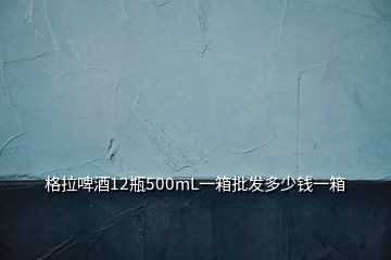 格拉啤酒12瓶500mL一箱批發(fā)多少錢一箱