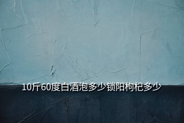 10斤60度白酒泡多少鎖陽枸杞多少