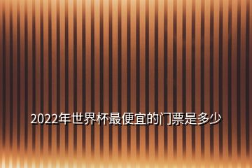 2022年世界杯最便宜的門票是多少