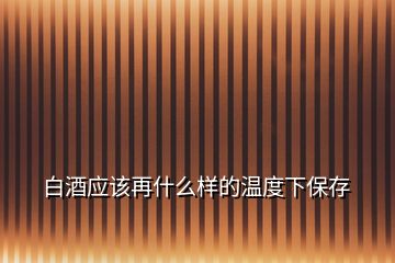 白酒應(yīng)該再什么樣的溫度下保存