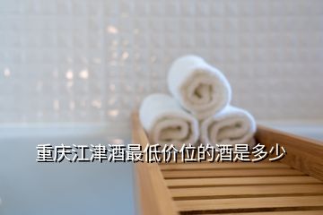 重慶江津酒最低價(jià)位的酒是多少