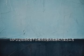 GSP認(rèn)證現(xiàn)場檢查不合格項(xiàng)目整改措施和方案怎么寫