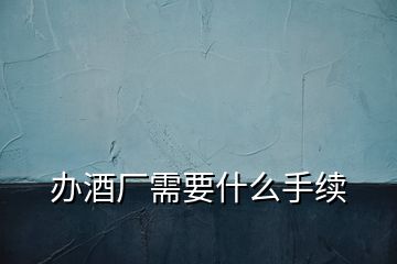 辦酒廠(chǎng)需要什么手續(xù)