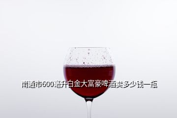 南通市600毫升白金大富豪啤酒賣多少錢一瓶