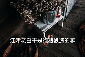 江津老白干是純糧釀造的嘛