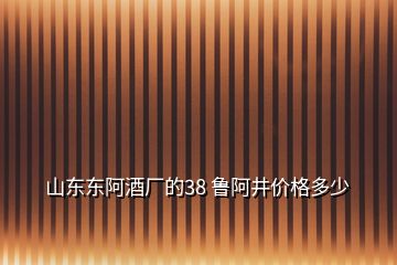 山東東阿酒廠的38 魯阿井價格多少