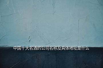 中國(guó)十大名酒的公司名稱及具體地址是什么