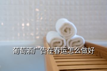 葡萄酒廣告在春運怎么做好