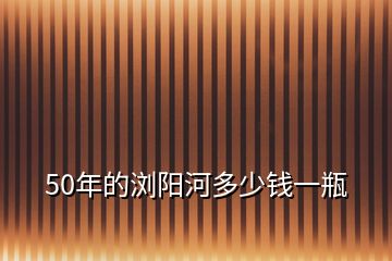 50年的瀏陽(yáng)河多少錢(qián)一瓶