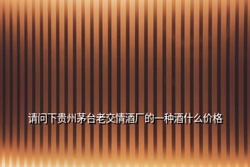 請(qǐng)問(wèn)下貴州茅臺(tái)老交情酒廠的一種酒什么價(jià)格