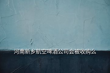 河南新鄉(xiāng)航空啤酒公司會(huì)被收購(gòu)么