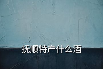 撫順特產(chǎn)什么酒