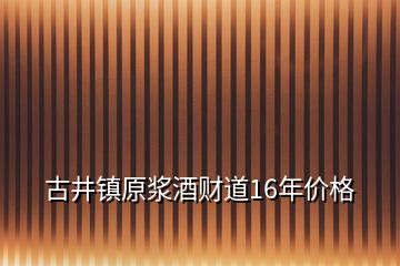 古井鎮(zhèn)原漿酒財(cái)?shù)?6年價(jià)格