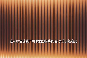 誰可以告訴我廣州哪里回收手表 名 表等高級物品