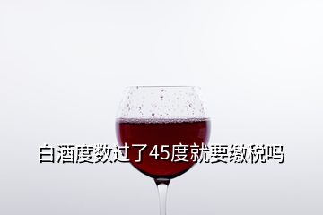 白酒度數(shù)過(guò)了45度就要繳稅嗎