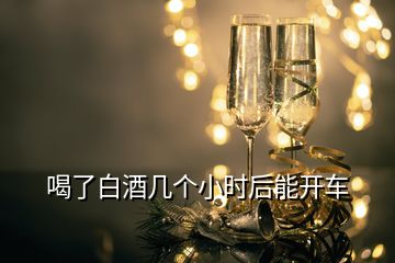 喝了白酒幾個(gè)小時(shí)后能開(kāi)車(chē)