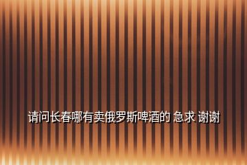 請(qǐng)問(wèn)長(zhǎng)春哪有賣俄羅斯啤酒的 急求 謝謝