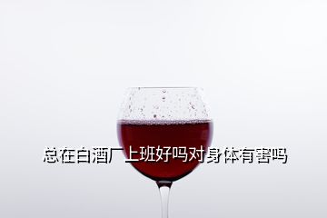 總在白酒廠上班好嗎對身體有害嗎