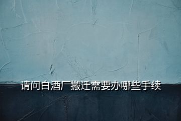 請問白酒廠搬遷需要辦哪些手續(xù)