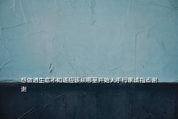 想做酒生意不知道應(yīng)該從哪里開始入手行家請指點(diǎn)謝謝