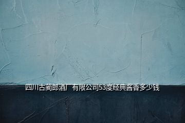 四川古藺郎酒廠有限公司53度經(jīng)典醬香多少錢