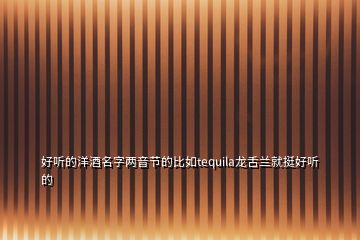 好聽的洋酒名字兩音節(jié)的比如tequila龍舌蘭就挺好聽的