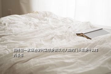 我經(jīng)營一家煙酒便利店想要做洋河大曲的門頭需要什么樣的條件