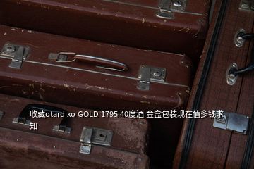 收藏otard xo GOLD 1795 40度酒 金盒包裝現(xiàn)在值多錢(qián)求知