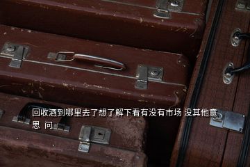 回收酒到哪里去了想了解下看有沒有市場 沒其他意思  問