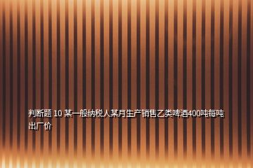 判斷題 10 某一般納稅人某月生產(chǎn)銷售乙類啤酒400噸每噸出廠價(jià)