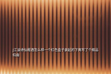 j江油詩仙閣酒怎么樣一個紅色盒子裝起的下面寫了個精品特曲