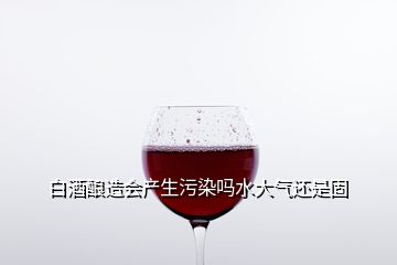 白酒釀造會(huì)產(chǎn)生污染嗎水大氣還是固