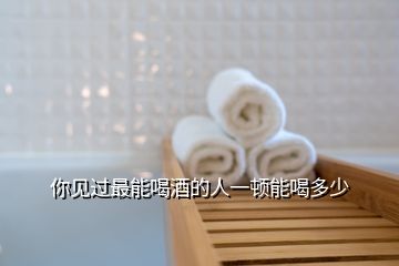 你見(jiàn)過(guò)最能喝酒的人一頓能喝多少