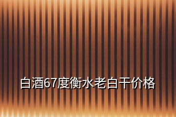 白酒67度衡水老白干價格