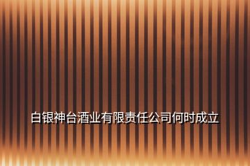 白銀神臺酒業(yè)有限責(zé)任公司何時(shí)成立